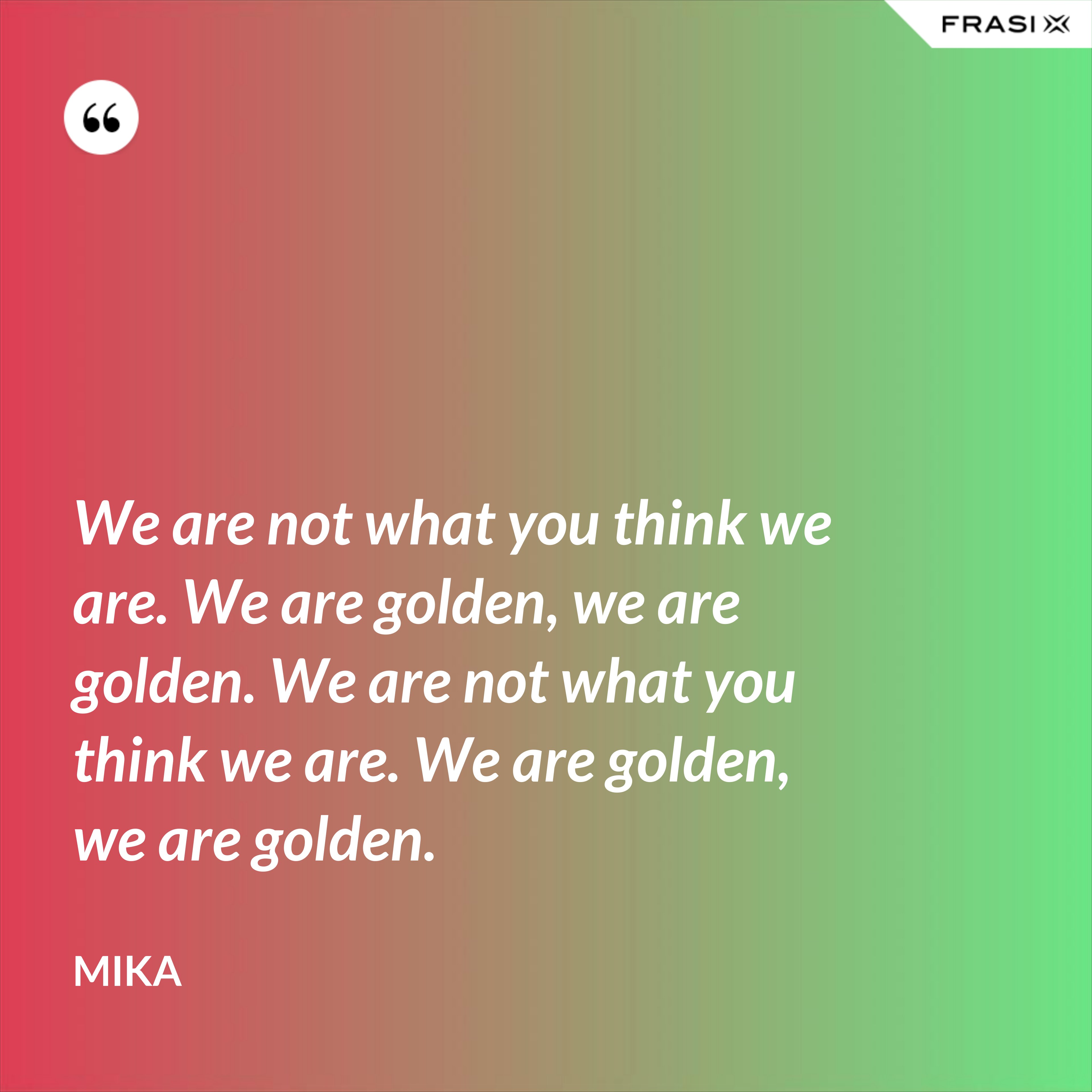 We are not what you think we are. We are golden, we are golden. We are not what you think we are. We are golden, we are golden. - Mika