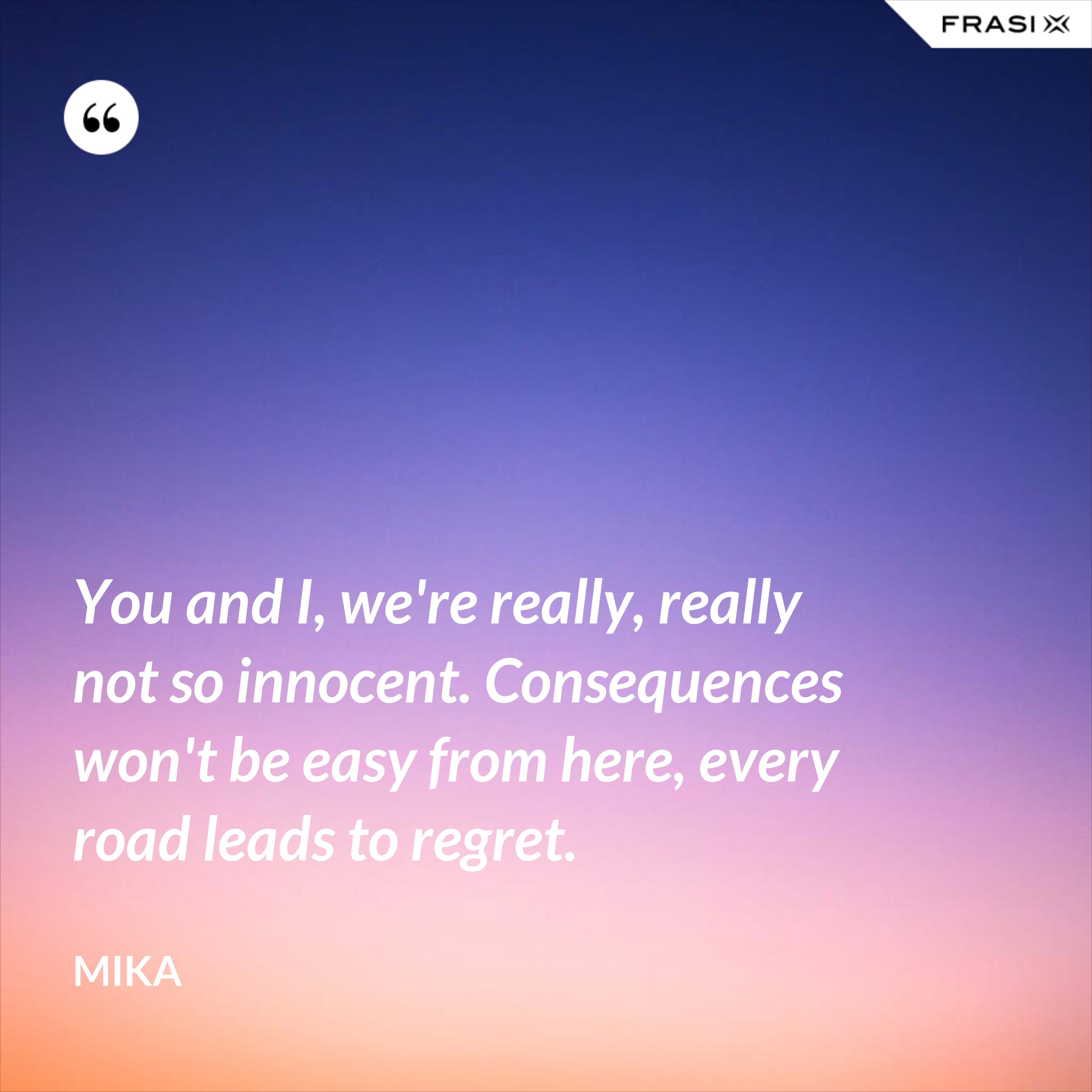 You and I, we're really, really not so innocent. Consequences won't be easy from here, every road leads to regret. - Mika