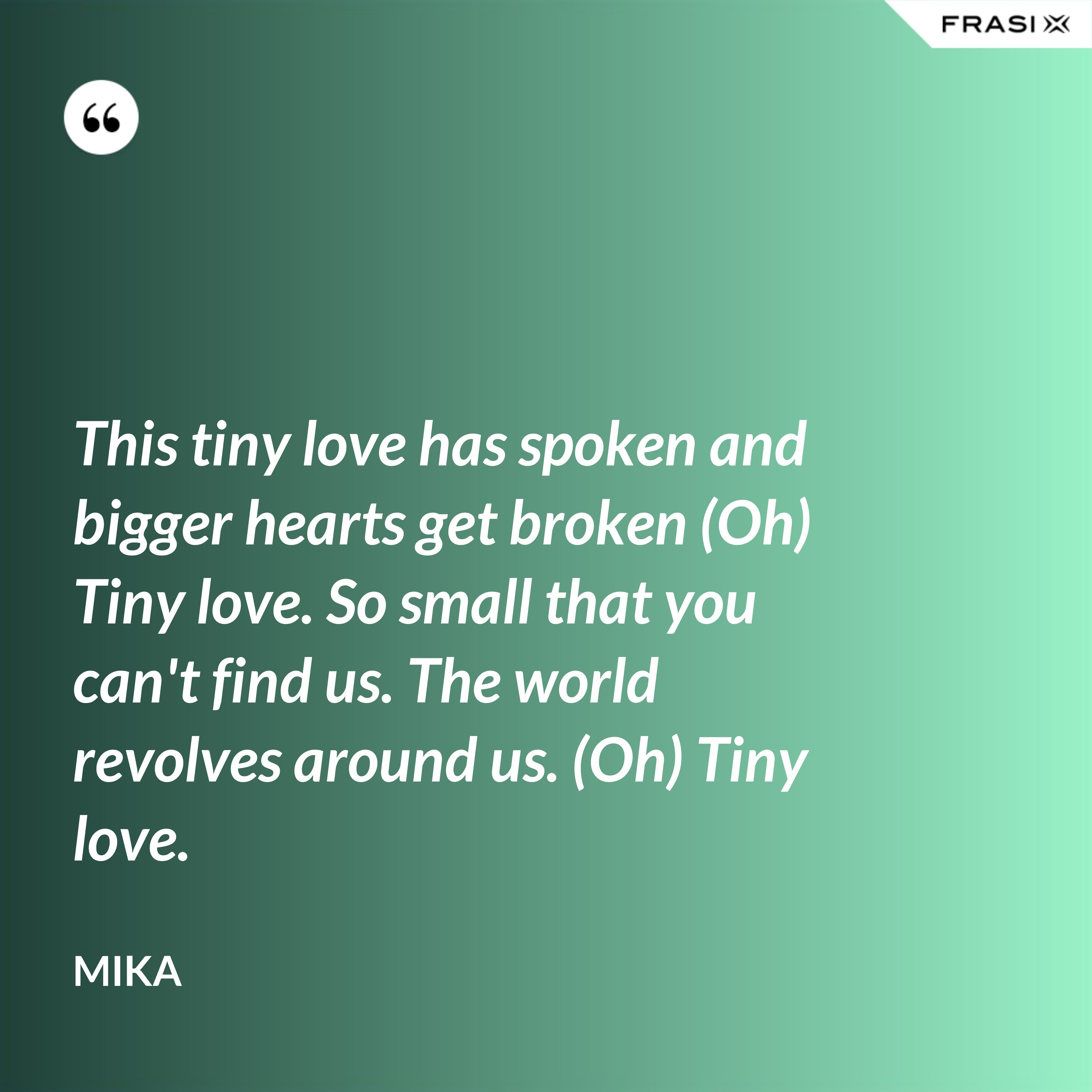 This tiny love has spoken and bigger hearts get broken (Oh) Tiny love. So small that you can't find us. The world revolves around us. (Oh) Tiny love. - Mika