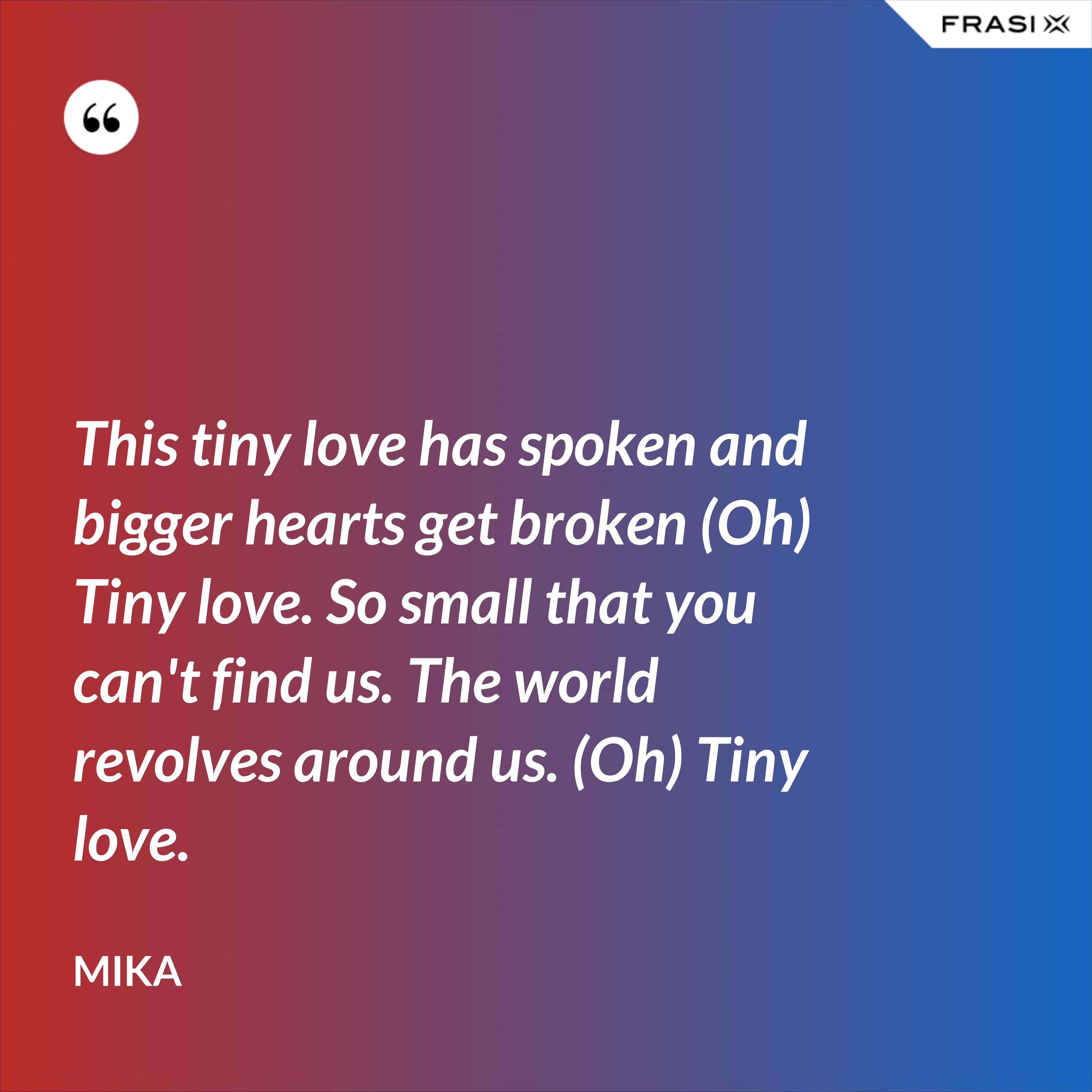This tiny love has spoken and bigger hearts get broken (Oh) Tiny love. So small that you can't find us. The world revolves around us. (Oh) Tiny love. - Mika