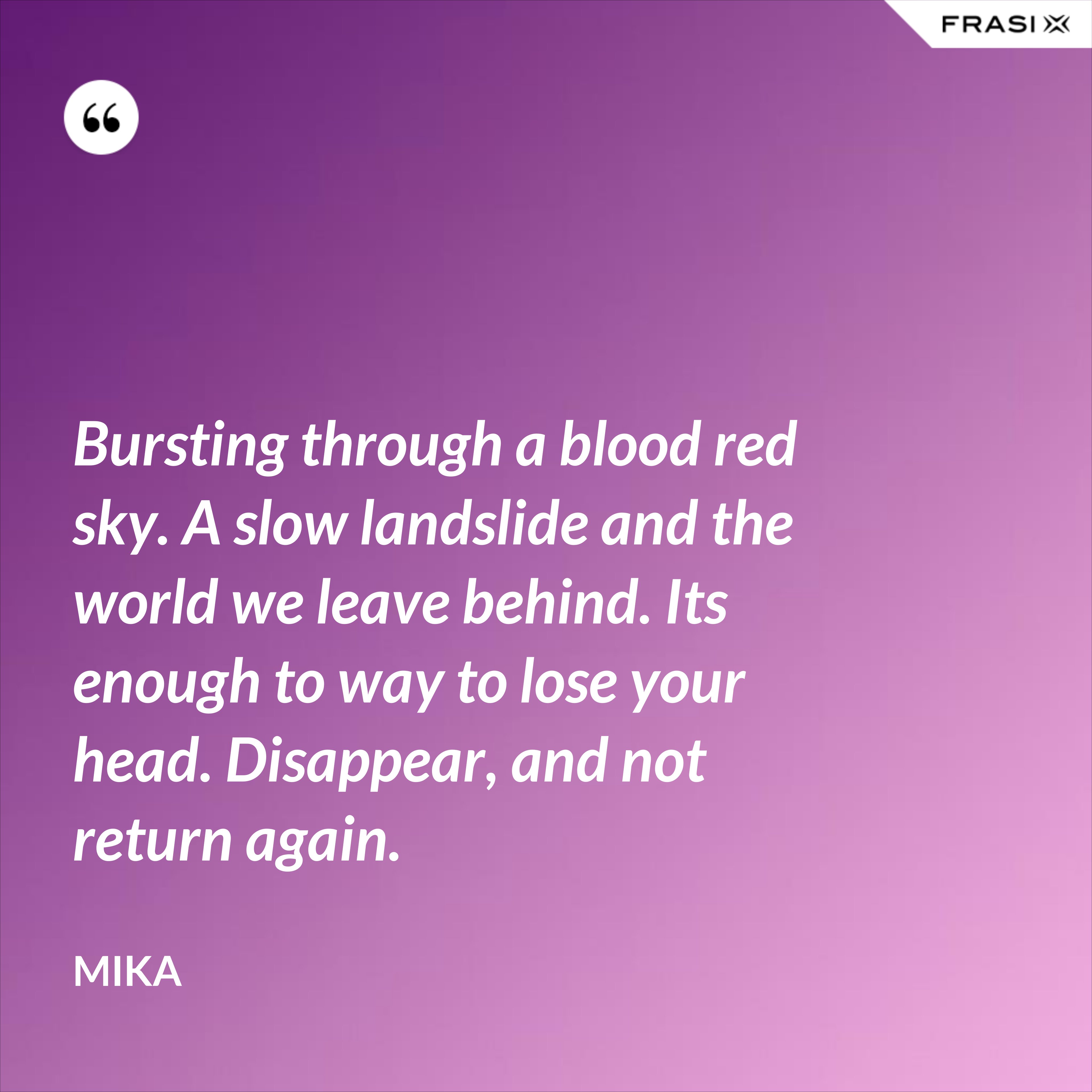 Bursting through a blood red sky. A slow landslide and the world we leave behind. Its enough to way to lose your head. Disappear, and not return again. - Mika