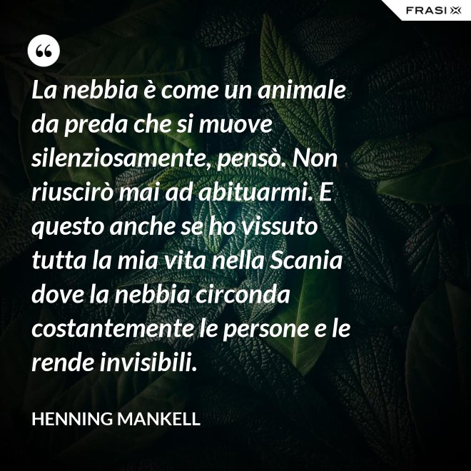 La nebbia è come un animale da preda che si muove silenziosamente, pensò. Non riuscirò mai ad abituarmi. E questo anche se ho vissuto tutta la mia vita nella Scania dove la nebbia circonda costantemente le persone e le rende invisibili. - Henning Mankell