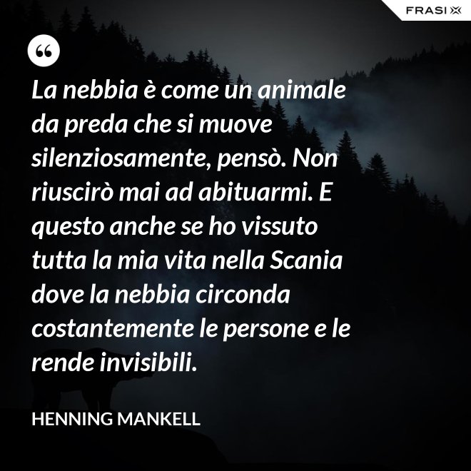 La nebbia è come un animale da preda che si muove silenziosamente, pensò. Non riuscirò mai ad abituarmi. E questo anche se ho vissuto tutta la mia vita nella Scania dove la nebbia circonda costantemente le persone e le rende invisibili. - Henning Mankell