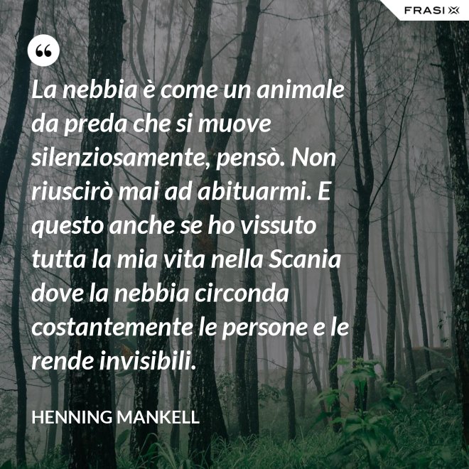 La nebbia è come un animale da preda che si muove silenziosamente, pensò. Non riuscirò mai ad abituarmi. E questo anche se ho vissuto tutta la mia vita nella Scania dove la nebbia circonda costantemente le persone e le rende invisibili. - Henning Mankell