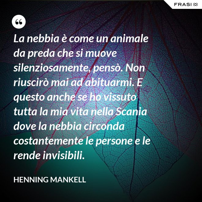 La nebbia è come un animale da preda che si muove silenziosamente, pensò. Non riuscirò mai ad abituarmi. E questo anche se ho vissuto tutta la mia vita nella Scania dove la nebbia circonda costantemente le persone e le rende invisibili. - Henning Mankell