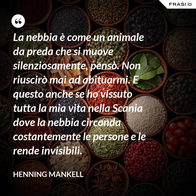 La nebbia è come un animale da preda che si muove silenziosamente, pensò. Non riuscirò mai ad abituarmi. E questo anche se ho vissuto tutta la mia vita nella Scania dove la nebbia circonda costantemente le persone e le rende invisibili. - Henning Mankell