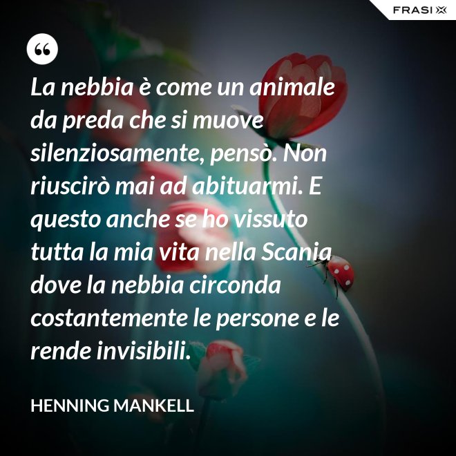 La nebbia è come un animale da preda che si muove silenziosamente, pensò. Non riuscirò mai ad abituarmi. E questo anche se ho vissuto tutta la mia vita nella Scania dove la nebbia circonda costantemente le persone e le rende invisibili. - Henning Mankell