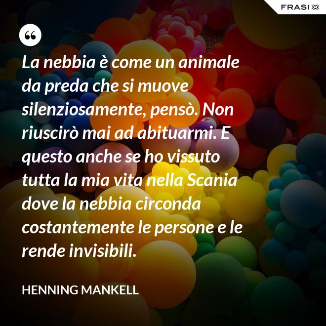 La nebbia è come un animale da preda che si muove silenziosamente, pensò. Non riuscirò mai ad abituarmi. E questo anche se ho vissuto tutta la mia vita nella Scania dove la nebbia circonda costantemente le persone e le rende invisibili. - Henning Mankell