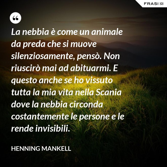 La nebbia è come un animale da preda che si muove silenziosamente, pensò. Non riuscirò mai ad abituarmi. E questo anche se ho vissuto tutta la mia vita nella Scania dove la nebbia circonda costantemente le persone e le rende invisibili. - Henning Mankell