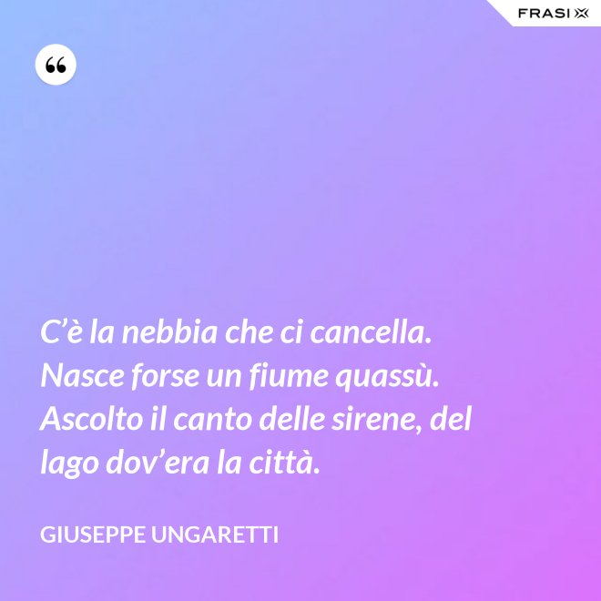 C’è la nebbia che ci cancella. Nasce forse un fiume quassù. Ascolto il canto delle sirene, del lago dov’era la città. - Giuseppe Ungaretti