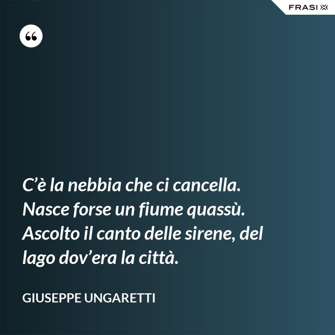 C’è la nebbia che ci cancella. Nasce forse un fiume quassù. Ascolto il canto delle sirene, del lago dov’era la città. - Giuseppe Ungaretti