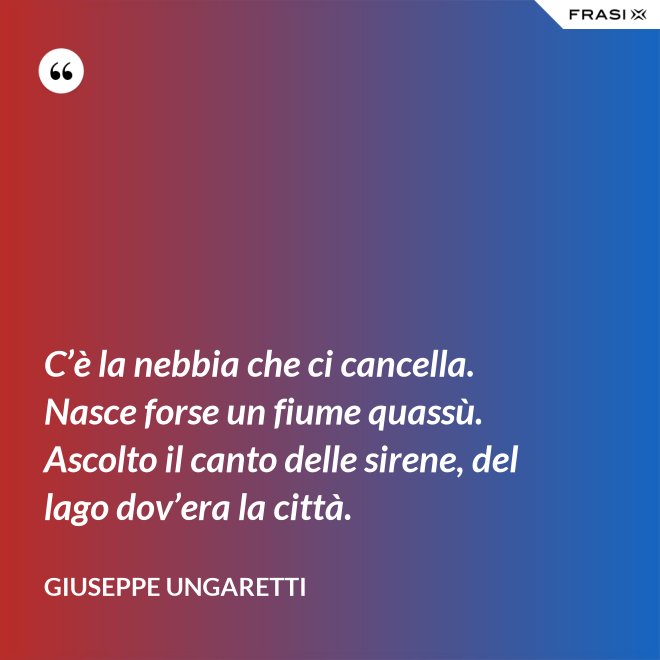 C’è la nebbia che ci cancella. Nasce forse un fiume quassù. Ascolto il canto delle sirene, del lago dov’era la città. - Giuseppe Ungaretti