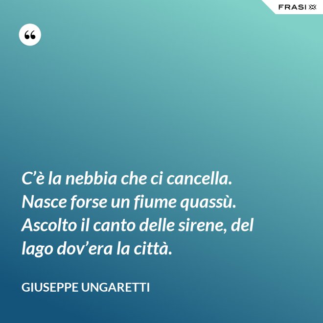 C’è la nebbia che ci cancella. Nasce forse un fiume quassù. Ascolto il canto delle sirene, del lago dov’era la città. - Giuseppe Ungaretti