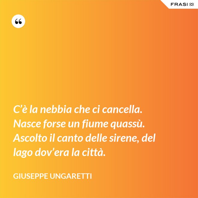 C’è la nebbia che ci cancella. Nasce forse un fiume quassù. Ascolto il canto delle sirene, del lago dov’era la città. - Giuseppe Ungaretti