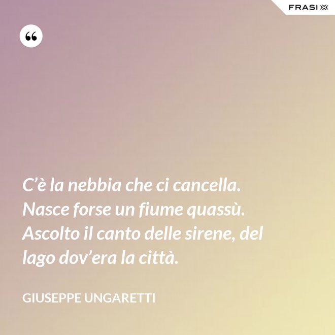 C’è la nebbia che ci cancella. Nasce forse un fiume quassù. Ascolto il canto delle sirene, del lago dov’era la città. - Giuseppe Ungaretti