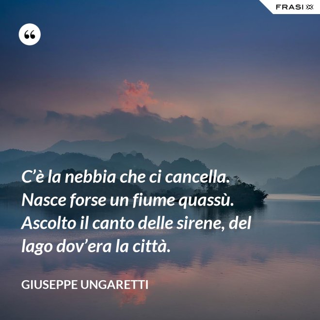 C’è la nebbia che ci cancella. Nasce forse un fiume quassù. Ascolto il canto delle sirene, del lago dov’era la città. - Giuseppe Ungaretti