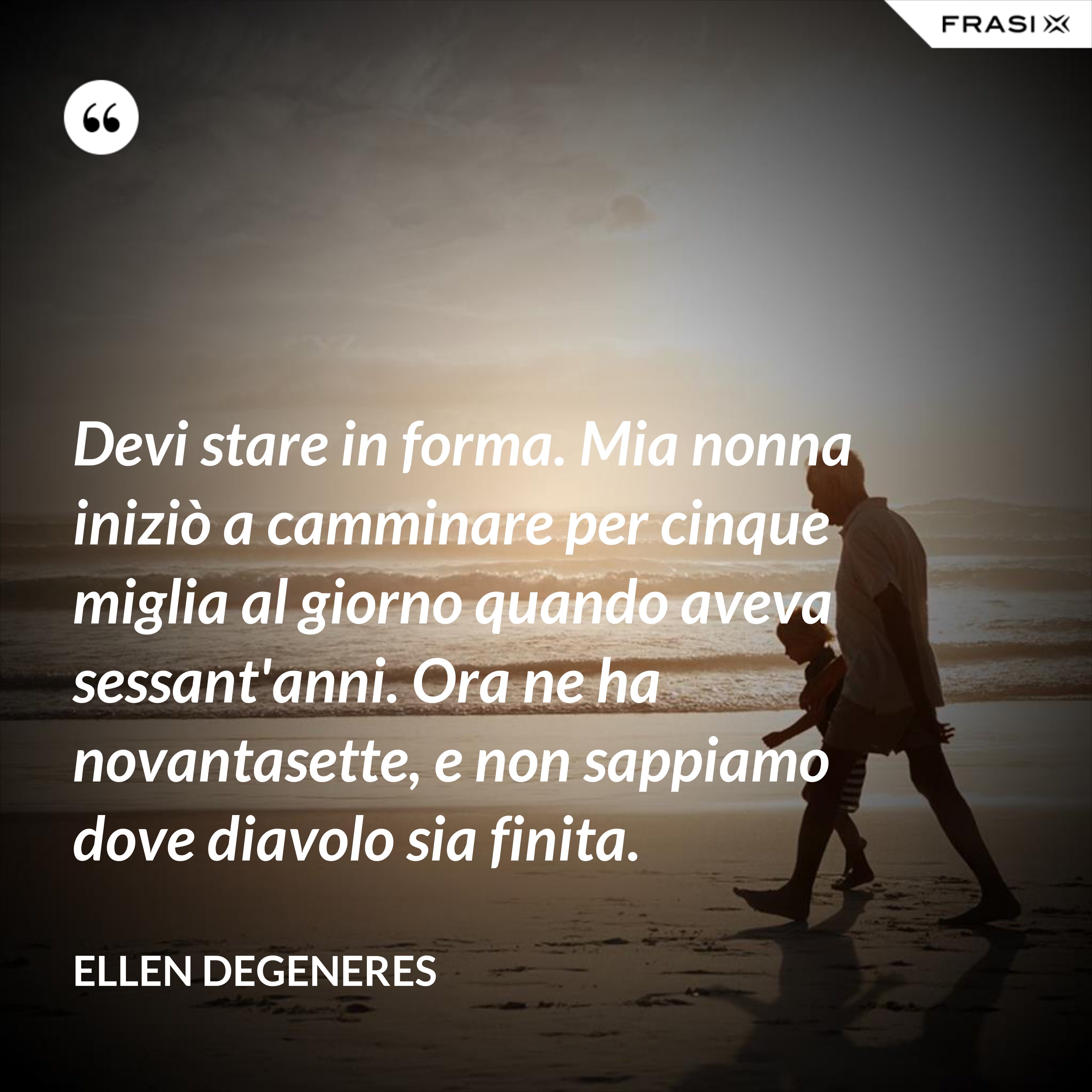 Devi stare in forma. Mia nonna iniziò a camminare per cinque miglia al giorno quando aveva sessant'anni. Ora ne ha novantasette, e non sappiamo dove diavolo sia finita. - Ellen DeGeneres