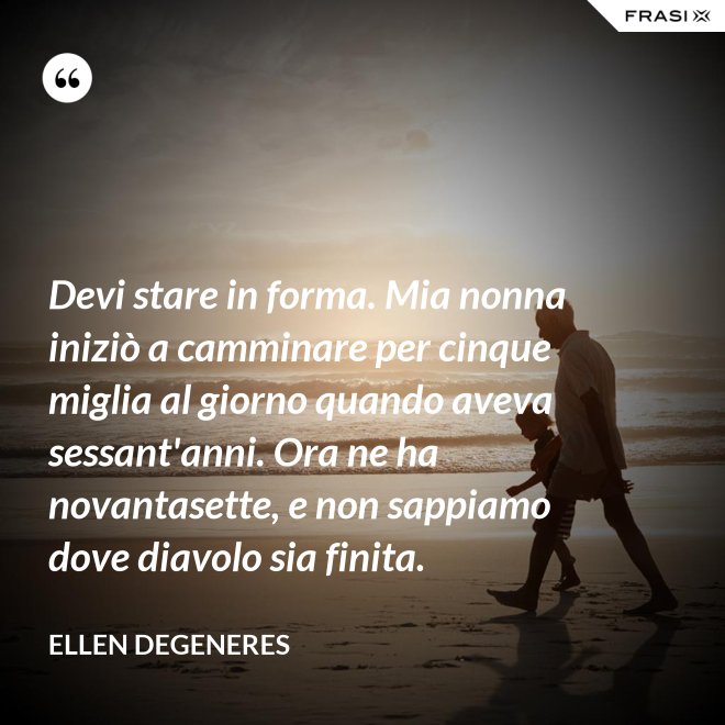 Devi stare in forma. Mia nonna iniziò a camminare per cinque miglia al giorno quando aveva sessant'anni. Ora ne ha novantasette, e non sappiamo dove diavolo sia finita. - Ellen DeGeneres