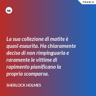 La sua collezione di matite è quasi esaurita. Ha chiaramente deciso di non rimpinguarla e raramente le vittime di rapimento pianificano la propria scomparsa. - Sherlock Holmes