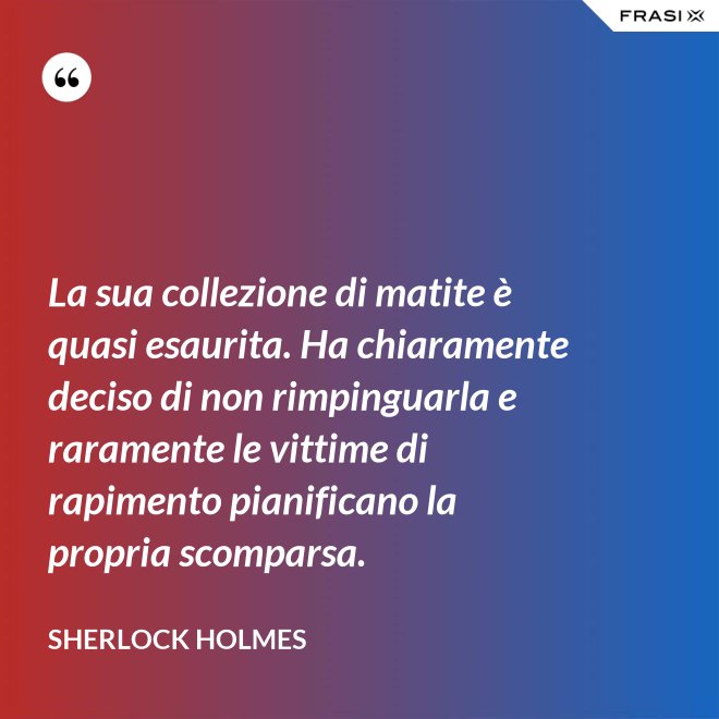 La sua collezione di matite è quasi esaurita. Ha chiaramente deciso di non rimpinguarla e raramente le vittime di rapimento pianificano la propria scomparsa. - Sherlock Holmes