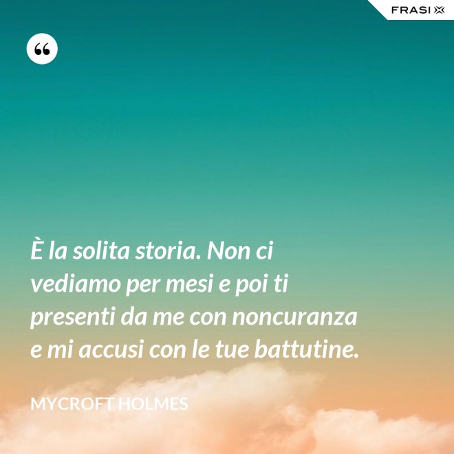 È la solita storia. Non ci vediamo per mesi e poi ti presenti da me con noncuranza e mi accusi con le tue battutine. - Mycroft Holmes