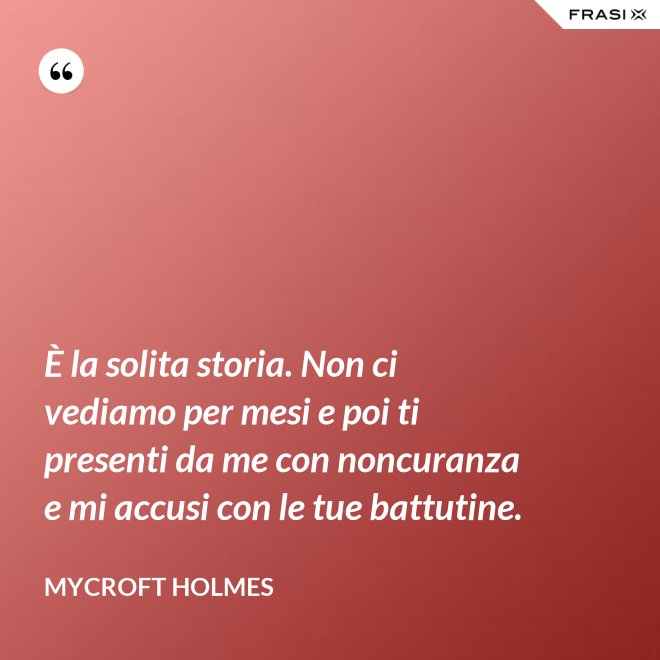 È la solita storia. Non ci vediamo per mesi e poi ti presenti da me con noncuranza e mi accusi con le tue battutine. - Mycroft Holmes