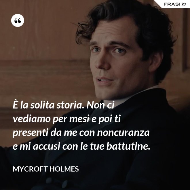 È la solita storia. Non ci vediamo per mesi e poi ti presenti da me con noncuranza e mi accusi con le tue battutine. - Mycroft Holmes