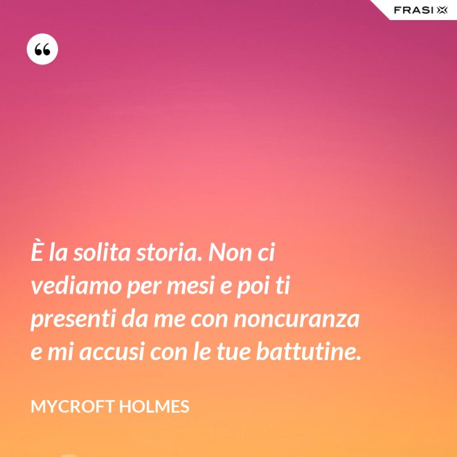 È la solita storia. Non ci vediamo per mesi e poi ti presenti da me con noncuranza e mi accusi con le tue battutine. - Mycroft Holmes