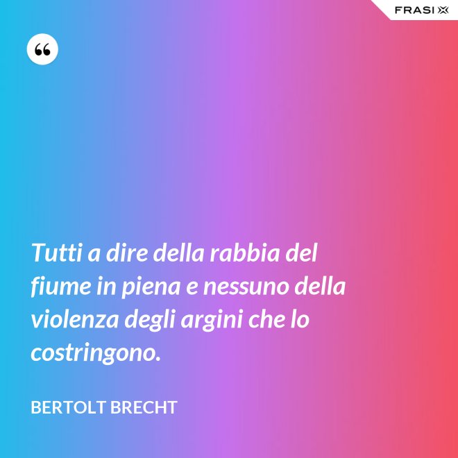 Tutti a dire della rabbia del fiume in piena e nessuno della violenza degli argini che lo costringono. - Bertolt Brecht