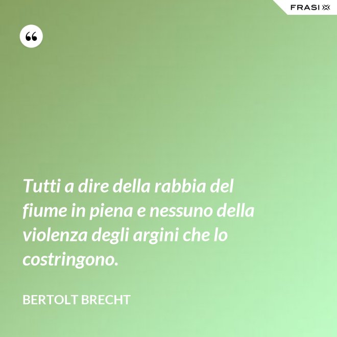 Tutti a dire della rabbia del fiume in piena e nessuno della violenza degli argini che lo costringono. - Bertolt Brecht