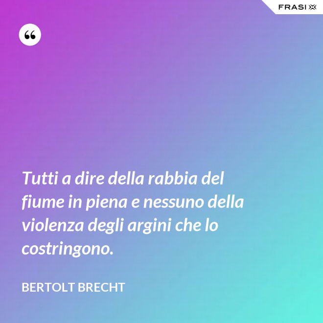 Tutti a dire della rabbia del fiume in piena e nessuno della violenza degli argini che lo costringono. - Bertolt Brecht