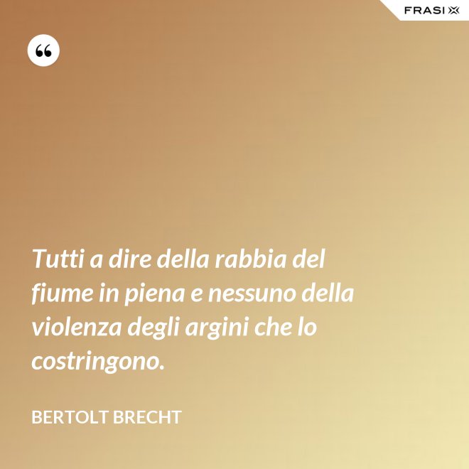 Tutti a dire della rabbia del fiume in piena e nessuno della violenza degli argini che lo costringono. - Bertolt Brecht