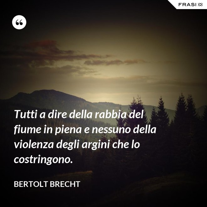 Tutti a dire della rabbia del fiume in piena e nessuno della violenza degli argini che lo costringono. - Bertolt Brecht