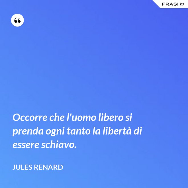 Occorre che l'uomo libero si prenda ogni tanto la libertà di essere schiavo. - Jules Renard