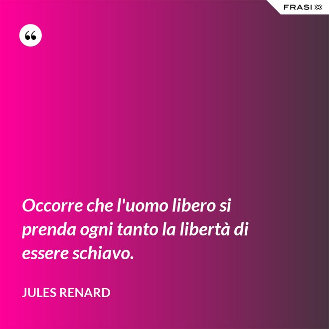 Occorre che l'uomo libero si prenda ogni tanto la libertà di essere schiavo. - Jules Renard