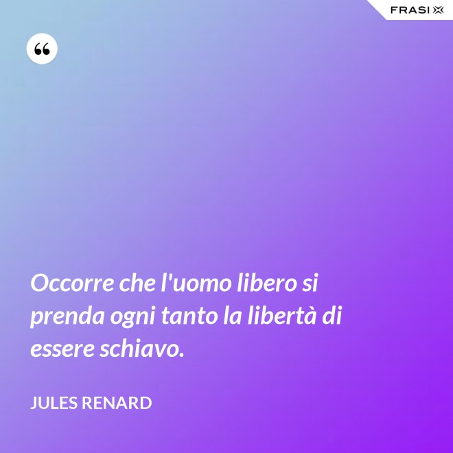 Occorre che l'uomo libero si prenda ogni tanto la libertà di essere schiavo. - Jules Renard
