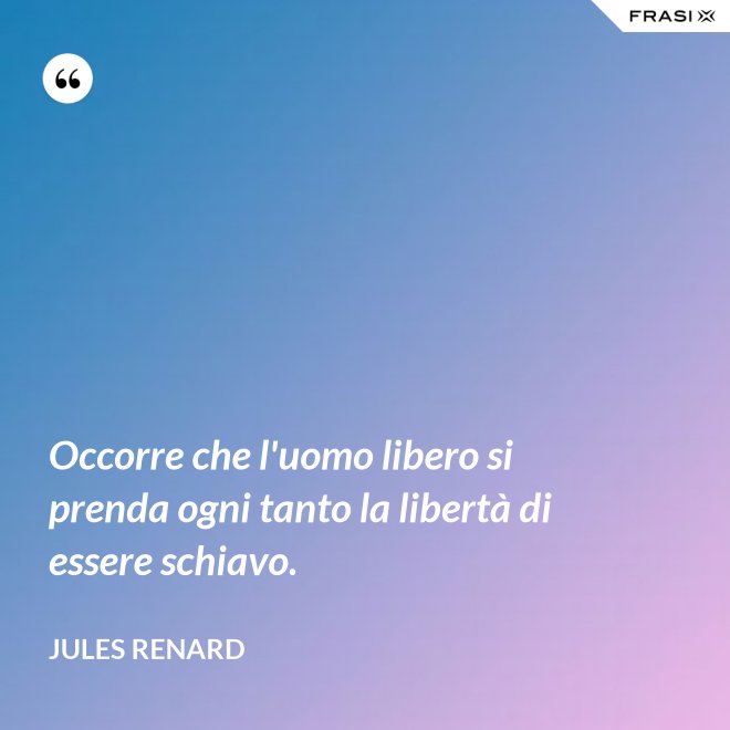 Occorre che l'uomo libero si prenda ogni tanto la libertà di essere schiavo. - Jules Renard