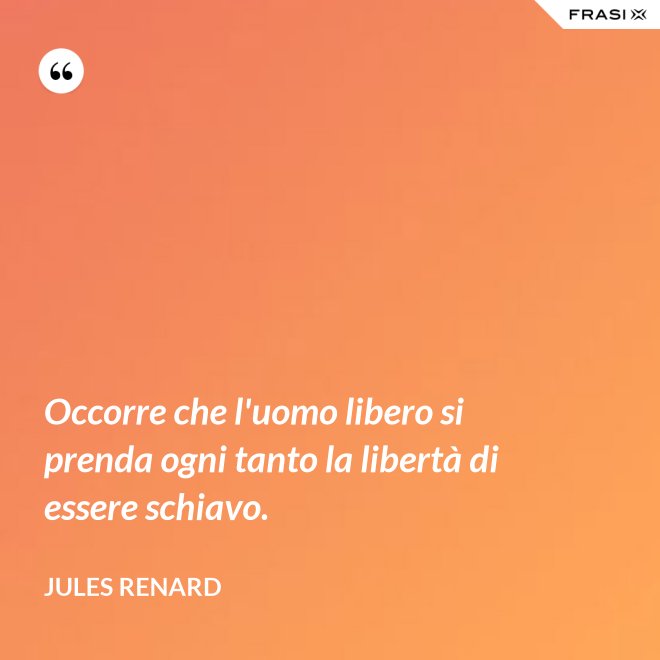 Occorre che l'uomo libero si prenda ogni tanto la libertà di essere schiavo. - Jules Renard