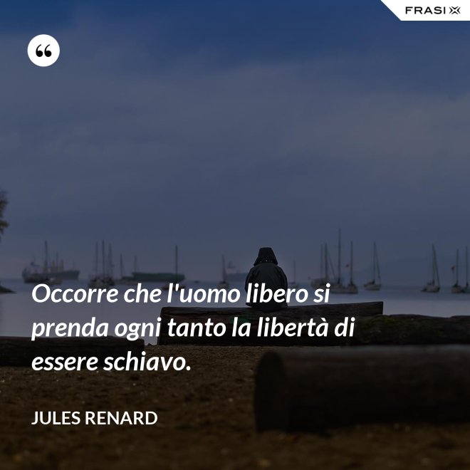 Occorre che l'uomo libero si prenda ogni tanto la libertà di essere schiavo. - Jules Renard