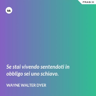 Se stai vivendo sentendoti in obbligo sei uno schiavo. - Wayne Walter Dyer