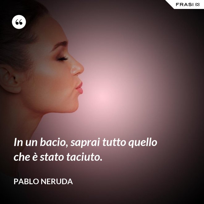 In un bacio, saprai tutto quello che è stato taciuto. - Pablo Neruda