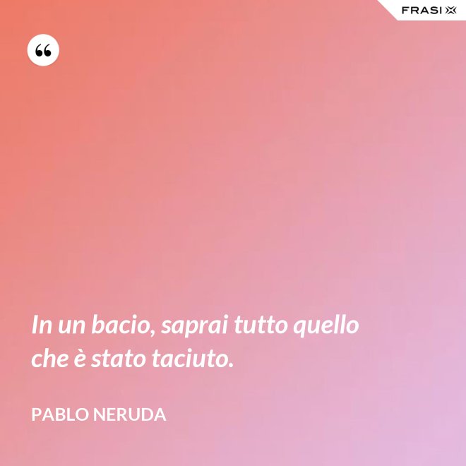 In un bacio, saprai tutto quello che è stato taciuto. - Pablo Neruda