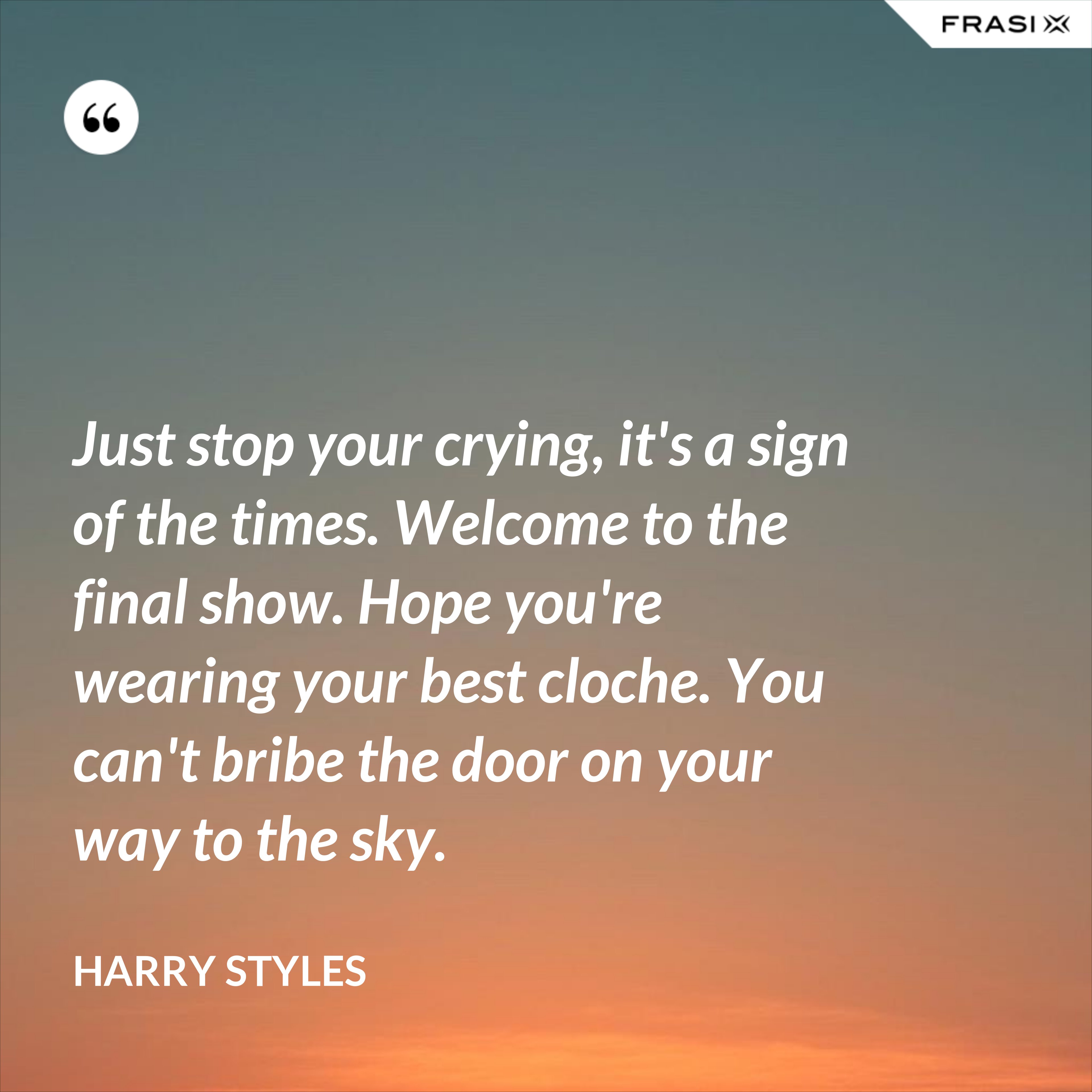 Just stop your crying, it's a sign of the times. Welcome to the final show. Hope you're wearing your best cloche. You can't bribe the door on your way to the sky. - Harry Styles
