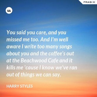 You said you care, and you missed me too. And I'm well aware I write too many songs about you and the coffee's out at the Beachwood Cafe and it kills me 'cause I know we've ran out of things we can say. - Harry Styles