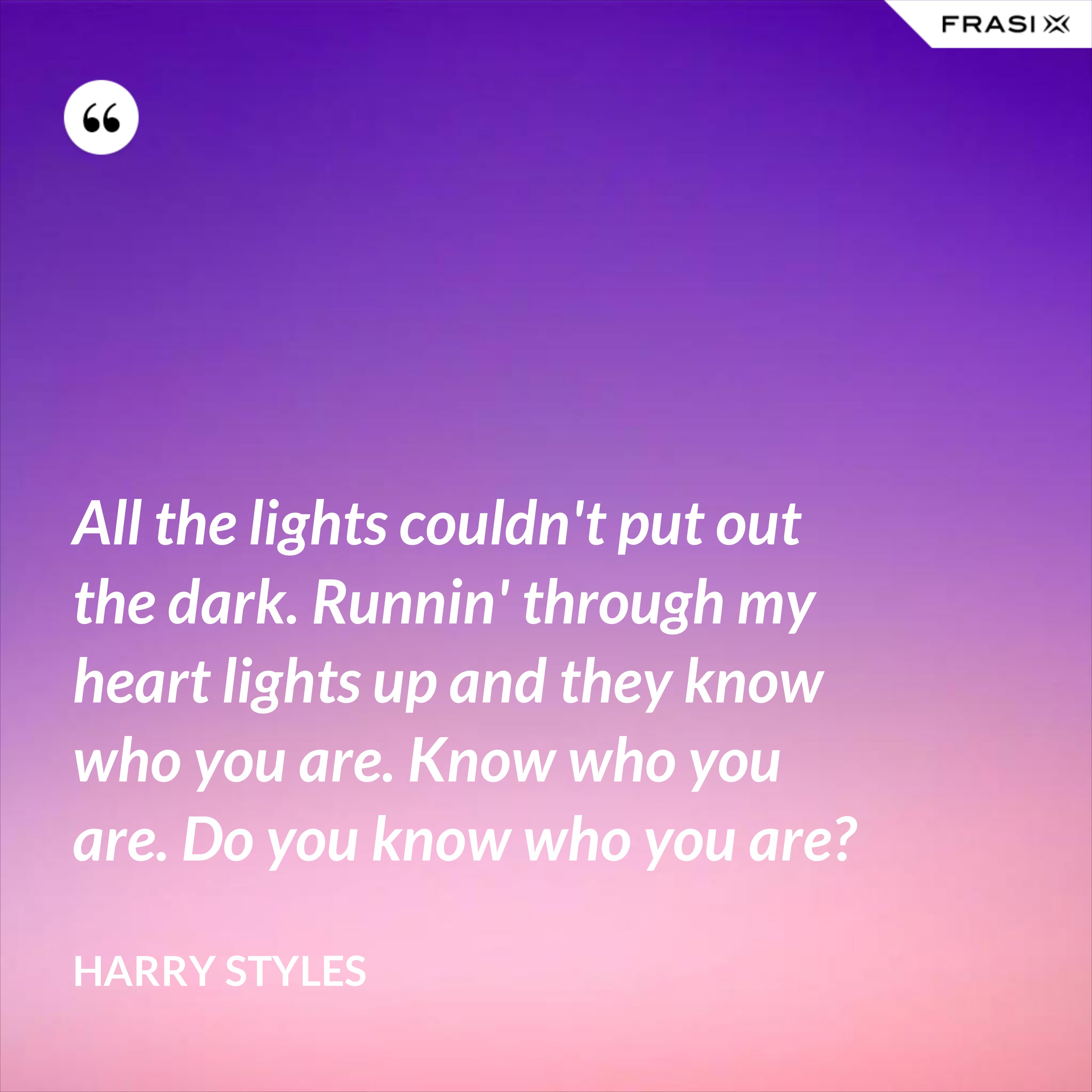 All the lights couldn't put out the dark. Runnin' through my heart lights up and they know who you are. Know who you are. Do you know who you are? - Harry Styles