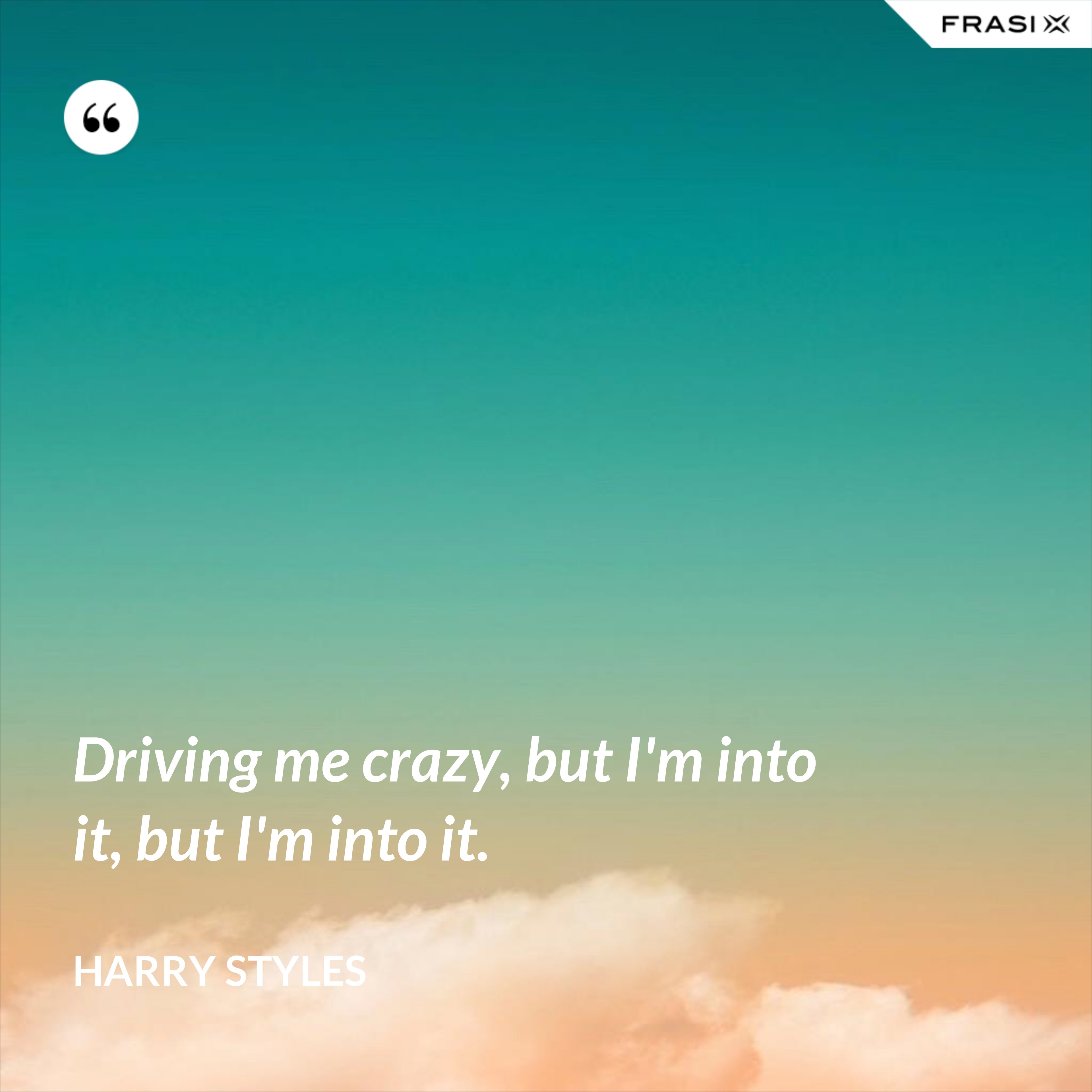 Driving me crazy, but I'm into it, but I'm into it. - Harry Styles
