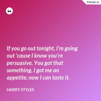 If you go out tonight, I'm going out 'cause I know you're persuasive. You got that something, I got me an appetite; now I can taste it. - Harry Styles