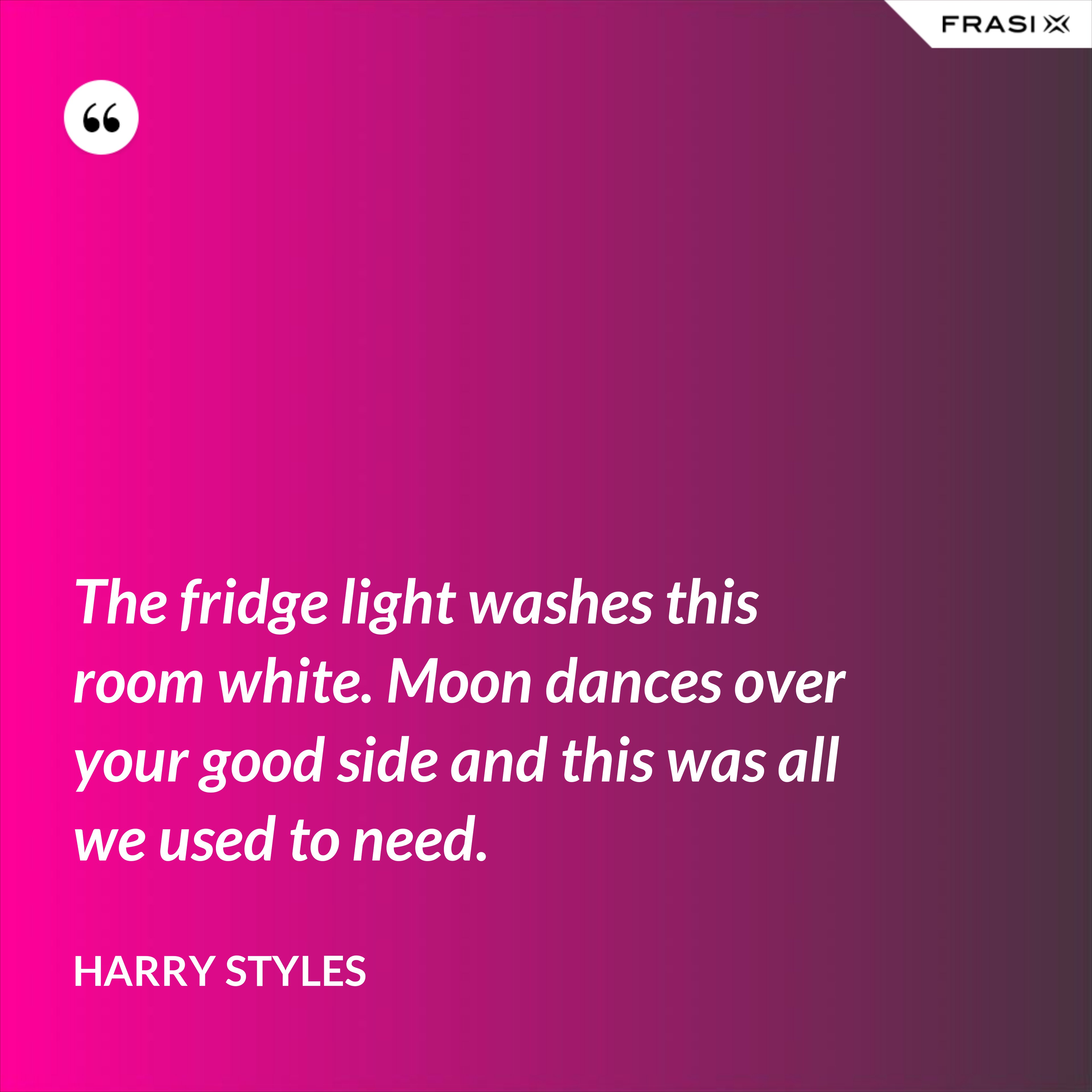 The fridge light washes this room white. Moon dances over your good side and this was all we used to need. - Harry Styles