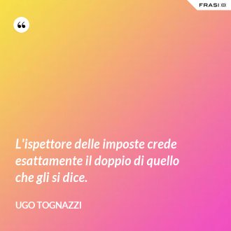L'ispettore delle imposte crede esattamente il doppio di quello che gli si dice. - Ugo Tognazzi