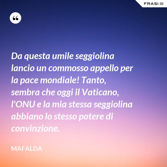 Da questa umile seggiolina lancio un commosso appello per la pace mondiale! Tanto, sembra che oggi il Vaticano, l'ONU e la mia stessa seggiolina abbiano lo stesso potere di convinzione. - Mafalda